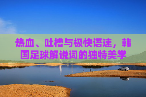 热血、吐槽与极快语速,韩国足球解说词的独特美学