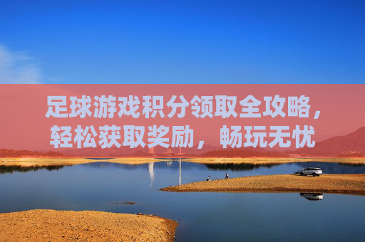 足球游戏积分领取全攻略，轻松获取奖励，畅玩无忧