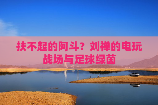 扶不起的阿斗？刘禅的电玩战场与足球绿茵