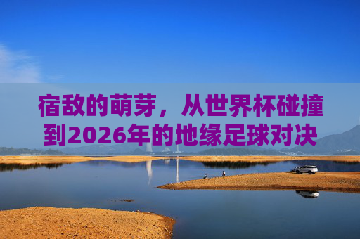 宿敌的萌芽,从世界杯碰撞到2026年的地缘足球对决