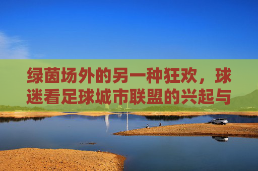绿茵场外的另一种狂欢,球迷看足球城市联盟的兴起与梦想