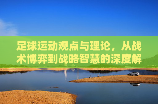 足球运动观点与理论，从战术博弈到战略智慧的深度解析