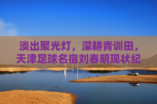 淡出聚光灯,深耕青训田,天津足球名宿刘春明现状纪实