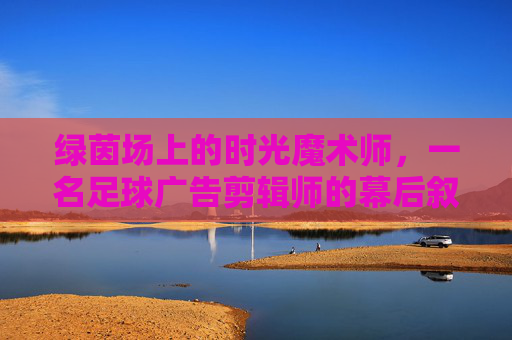绿茵场上的时光魔术师,一名足球广告剪辑师的幕后叙事