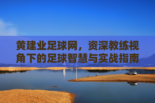黄建业足球网，资深教练视角下的足球智慧与实战指南