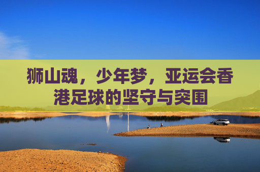 狮山魂,少年梦,亚运会香港足球的坚守与突围