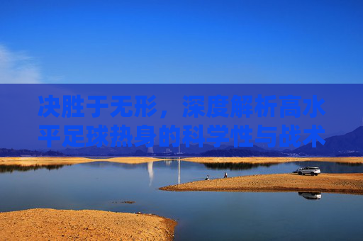 决胜于无形,深度解析高水平足球热身的科学性与战术意义