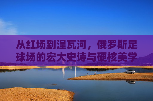 从红场到涅瓦河,俄罗斯足球场的宏大史诗与硬核美学