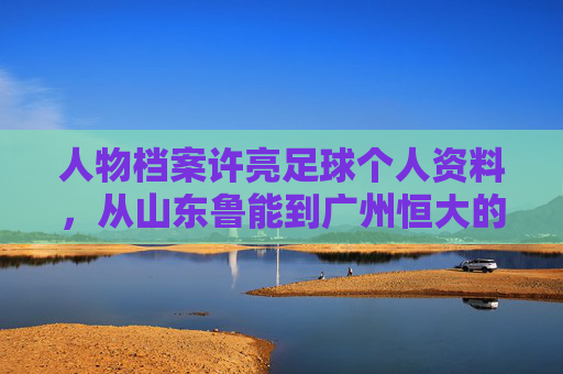 人物档案许亮足球个人资料,从山东鲁能到广州恒大的铁血后卫