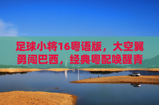 足球小将16粤语版，大空翼勇闯巴西，经典粤配唤醒青春热血