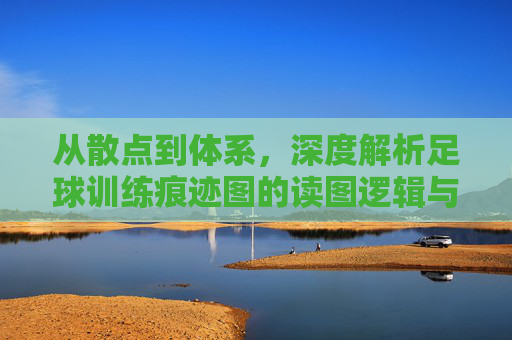 从散点到体系,深度解析足球训练痕迹图的读图逻辑与实战价值