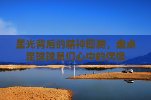 星光背后的精神图腾,盘点足球球员们心中的偶像