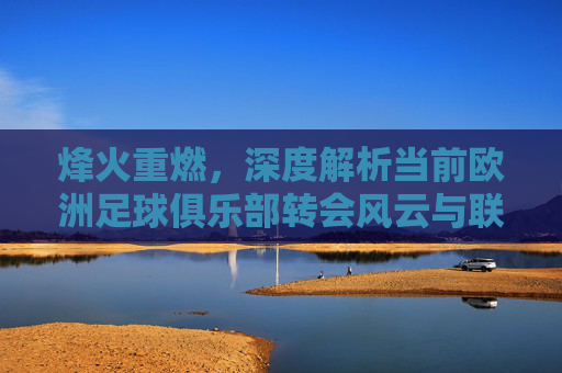 烽火重燃,深度解析当前欧洲足球俱乐部转会风云与联赛格局