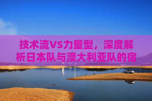 技术流VS力量型,深度解析日本队与澳大利亚队的宿命对决