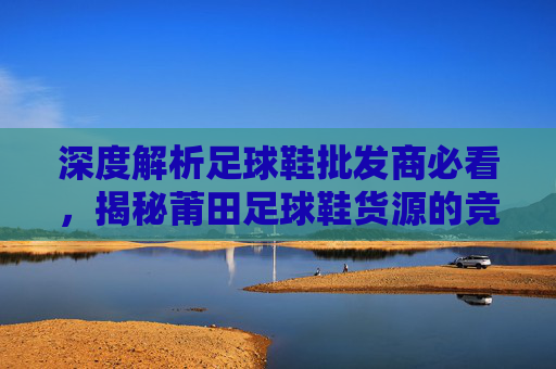 深度解析足球鞋批发商必看,揭秘莆田足球鞋货源的竞争优势与品质升级