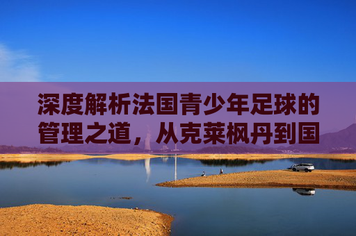 深度解析法国青少年足球的管理之道,从克莱枫丹到国家队的人才孵化体系
