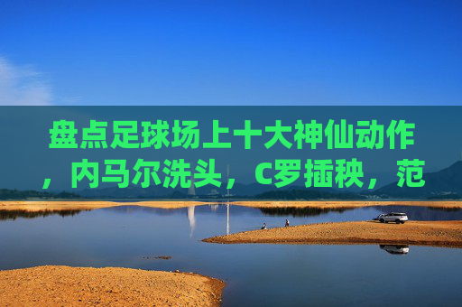 盘点足球场上十大神仙动作,内马尔洗头,C罗插秧,范志毅杀疯了