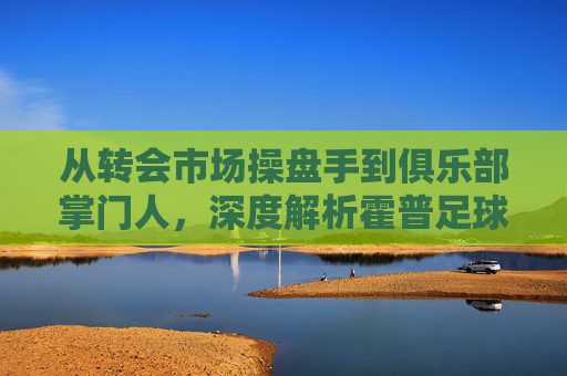 从转会市场操盘手到俱乐部掌门人,深度解析霍普足球老板的商业帝国