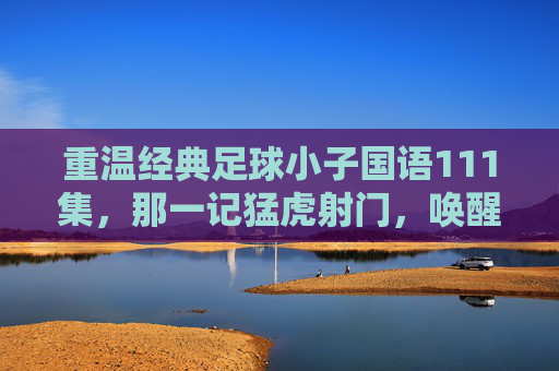 重温经典足球小子国语111集,那一记猛虎射门,唤醒了多少少年的热血与梦想?