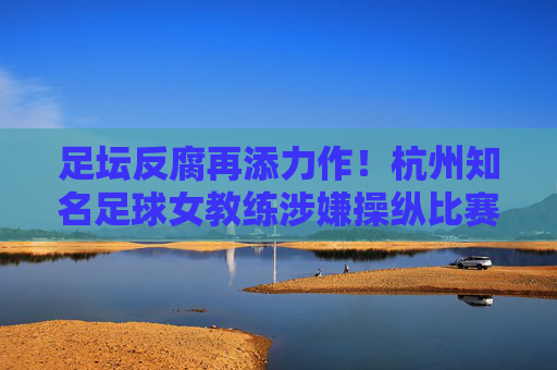 足坛反腐再添力作！杭州知名足球女教练涉嫌操纵比赛被刑拘，昔日金牌教头陨落始末