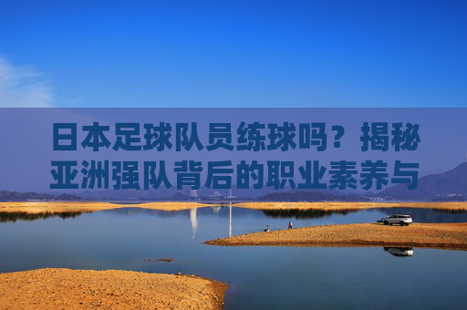 日本足球队员练球吗?揭秘亚洲强队背后的职业素养与魔鬼训练