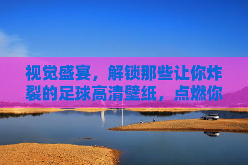视觉盛宴，解锁那些让你炸裂的足球高清壁纸，点燃你的桌面激情