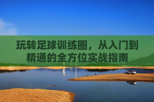 玩转足球训练圈,从入门到精通的全方位实战指南