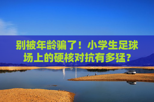 别被年龄骗了!小学生足球场上的硬核对抗有多猛?