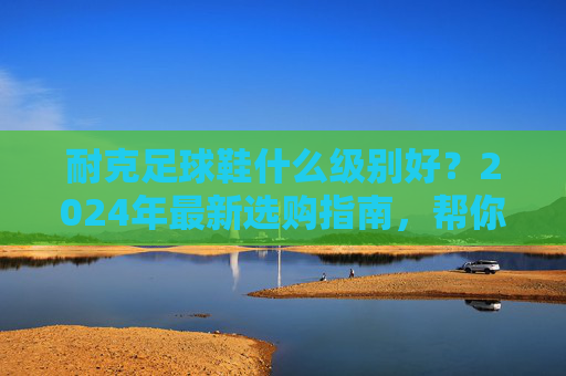 耐克足球鞋什么级别好?2024年最新选购指南,帮你找到最合适的战靴