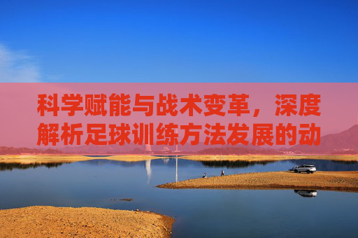 科学赋能与战术变革,深度解析足球训练方法发展的动因