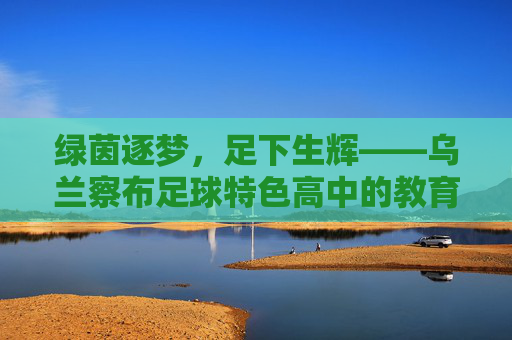 绿茵逐梦,足下生辉——乌兰察布足球特色高中的教育新篇章