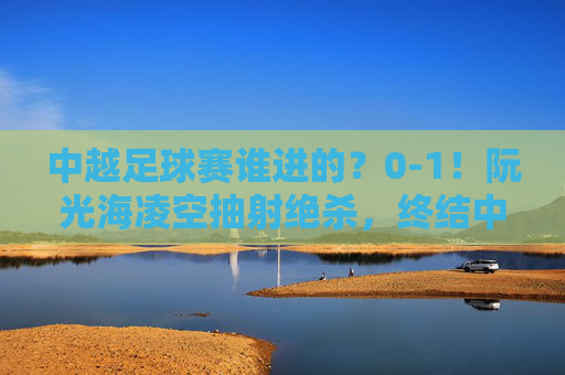 中越足球赛谁进的?0-1!阮光海凌空抽射绝杀,终结中国队不败金身