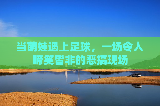 当萌娃遇上足球,一场令人啼笑皆非的恶搞现场