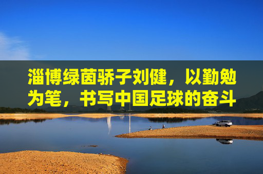 淄博绿茵骄子刘健,以勤勉为笔,书写中国足球的奋斗篇章