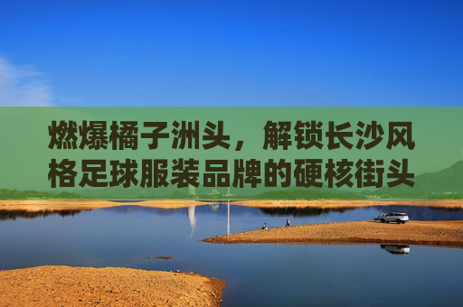 燃爆橘子洲头,解锁长沙风格足球服装品牌的硬核街头美学