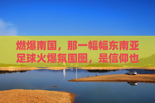 燃爆南国，那一幅幅东南亚足球火爆氛围图，是信仰也是狂欢