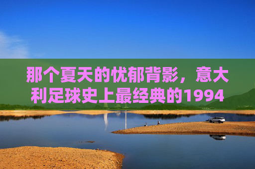 那个夏天的忧郁背影，意大利足球史上最经典的1994世界杯决赛