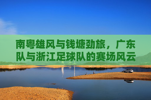 南粤雄风与钱塘劲旅，广东队与浙江足球队的赛场风云与体育精神