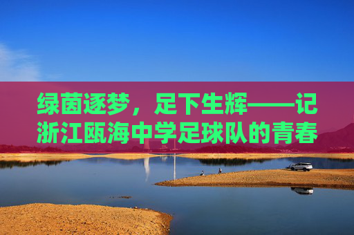 绿茵逐梦,足下生辉——记浙江瓯海中学足球队的青春风采