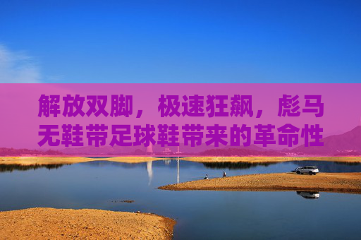 解放双脚,极速狂飙,彪马无鞋带足球鞋带来的革命性体验