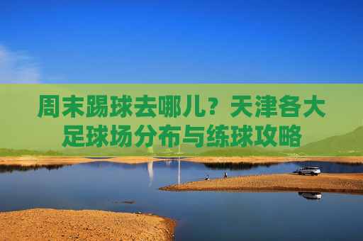 周末踢球去哪儿?天津各大足球场分布与练球攻略
