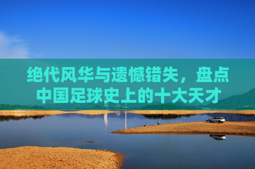 绝代风华与遗憾错失,盘点中国足球史上的十大天才