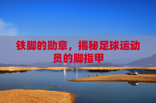 铁脚的勋章，揭秘足球运动员的脚指甲
