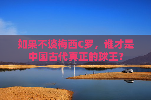 如果不谈梅西C罗,谁才是中国古代真正的球王?