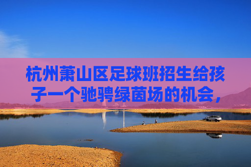 杭州萧山区足球班招生给孩子一个驰骋绿茵场的机会,点燃足球梦想!