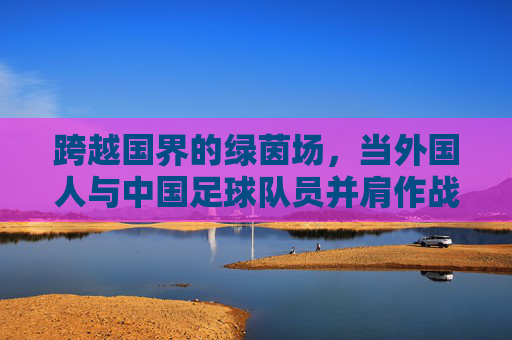 跨越国界的绿茵场，当外国人与中国足球队员并肩作战