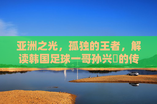 亚洲之光,孤独的王者,解读韩国足球一哥孙兴慜的传奇之路