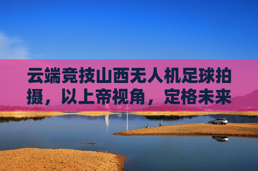 云端竞技山西无人机足球拍摄，以上帝视角，定格未来体育的每一次碰撞
