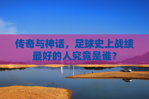 传奇与神话,足球史上战绩最好的人究竟是谁?