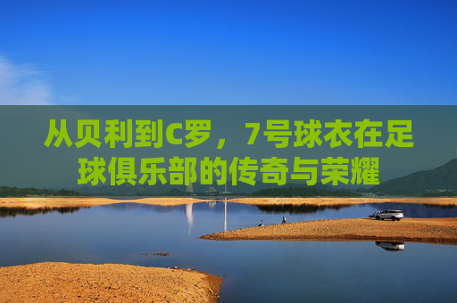 从贝利到C罗，7号球衣在足球俱乐部的传奇与荣耀